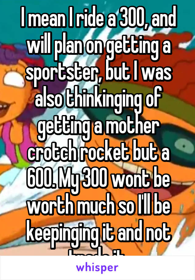 I mean I ride a 300, and will plan on getting a sportster, but I was also thinkinging of getting a mother crotch rocket but a 600. My 300 wont be worth much so I'll be keepinging it and not trade it 