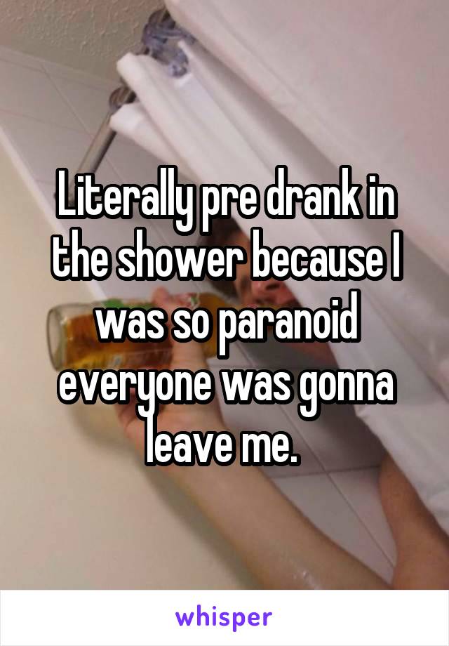 Literally pre drank in the shower because I was so paranoid everyone was gonna leave me. 