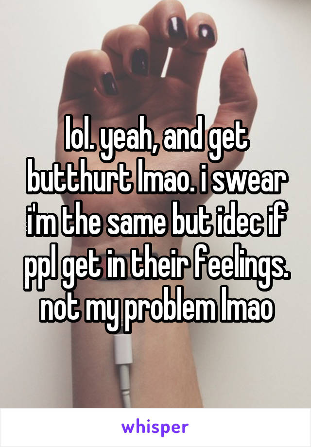 lol. yeah, and get butthurt lmao. i swear i'm the same but idec if ppl get in their feelings. not my problem lmao