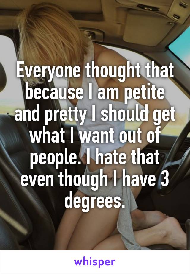 Everyone thought that because I am petite and pretty I should get what I want out of people. I hate that even though I have 3 degrees.