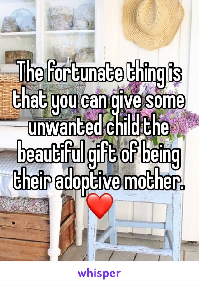 The fortunate thing is that you can give some unwanted child the beautiful gift of being their adoptive mother. ❤