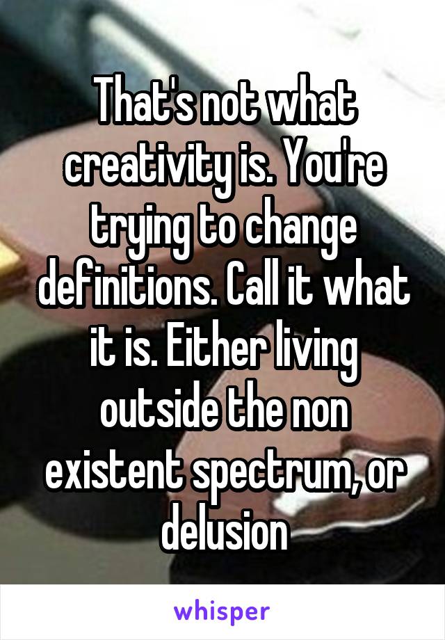 That's not what creativity is. You're trying to change definitions. Call it what it is. Either living outside the non existent spectrum, or delusion