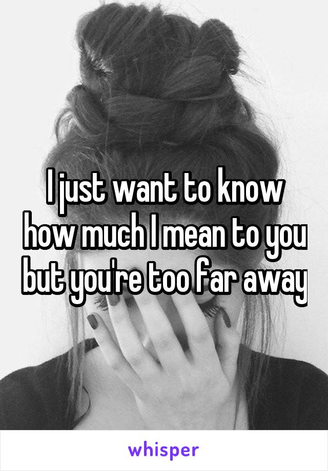 I just want to know how much I mean to you but you're too far away