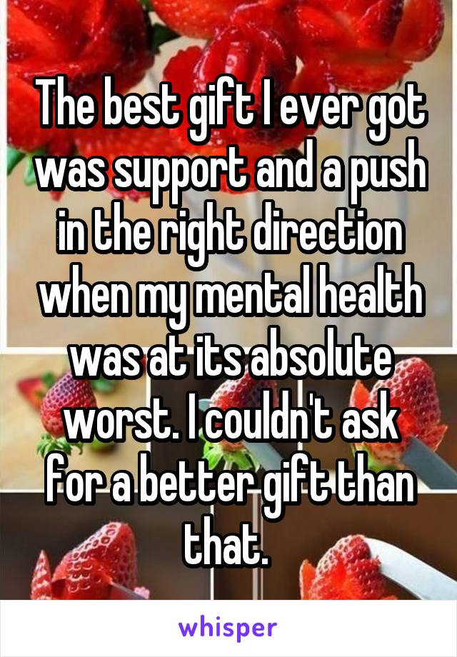 The best gift I ever got was support and a push in the right direction when my mental health was at its absolute worst. I couldn't ask for a better gift than that. 