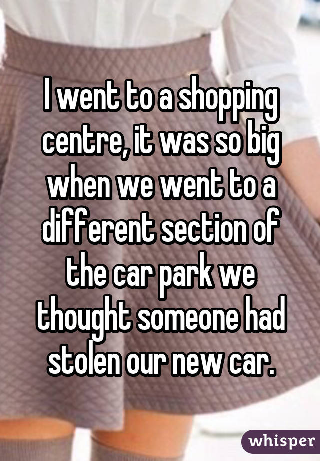 I went to a shopping centre, it was so big when we went to a different section of the car park we thought someone had stolen our new car.