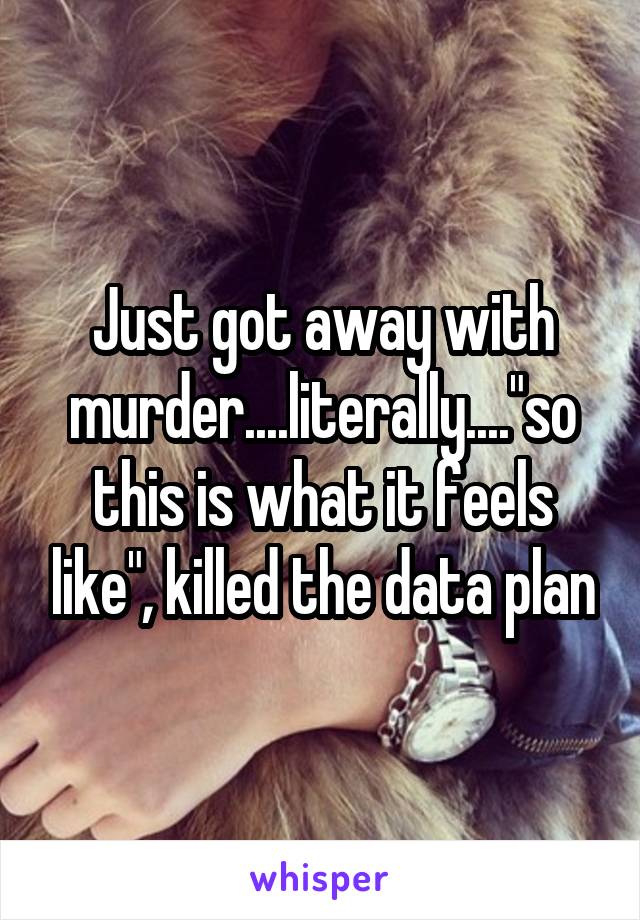 Just got away with murder....literally...."so this is what it feels like", killed the data plan