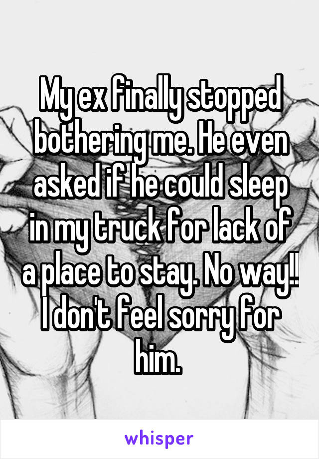 My ex finally stopped bothering me. He even asked if he could sleep in my truck for lack of a place to stay. No way!! I don't feel sorry for him. 