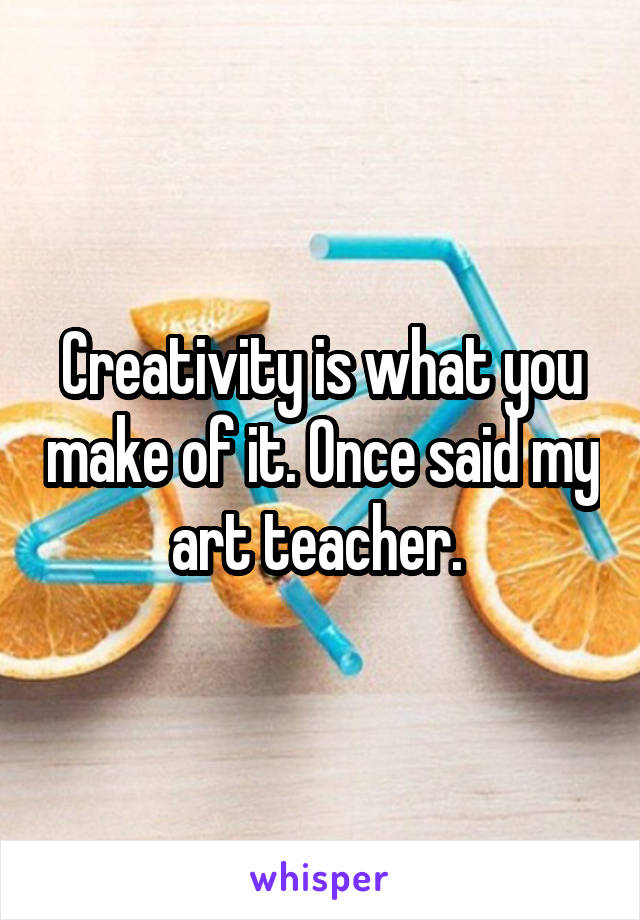 Creativity is what you make of it. Once said my art teacher. 