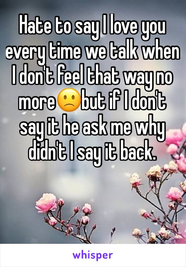 Hate to say I love you every time we talk when I don't feel that way no more🙁but if I don't say it he ask me why didn't I say it back.