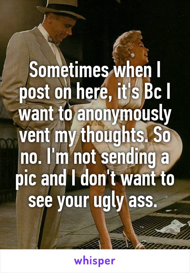 Sometimes when I post on here, it's Bc I want to anonymously vent my thoughts. So no. I'm not sending a pic and I don't want to see your ugly ass. 