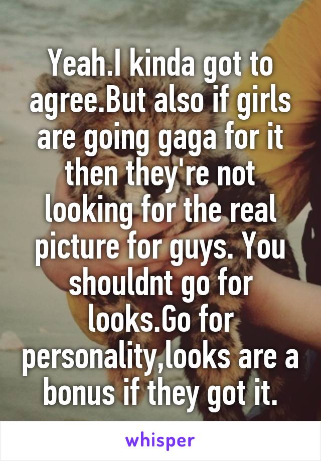 Yeah.I kinda got to agree.But also if girls are going gaga for it then they're not looking for the real picture for guys. You shouldnt go for looks.Go for personality,looks are a bonus if they got it.