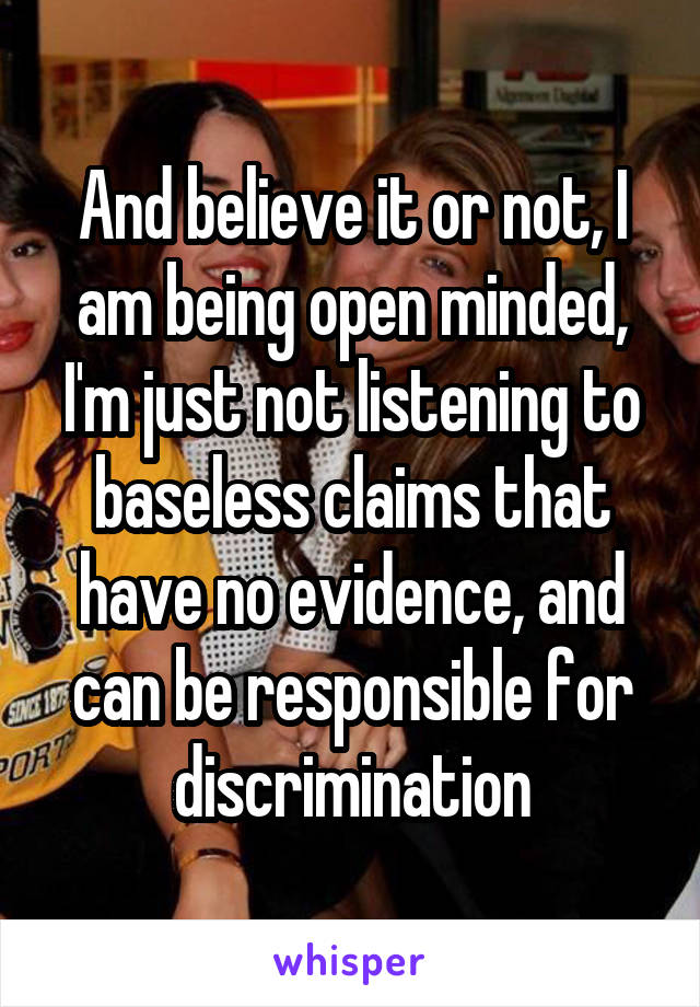 And believe it or not, I am being open minded, I'm just not listening to baseless claims that have no evidence, and can be responsible for discrimination