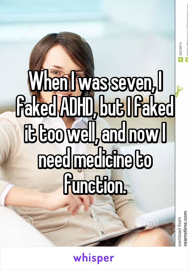 When I was seven, I faked ADHD, but I faked it too well, and now I need medicine to function.