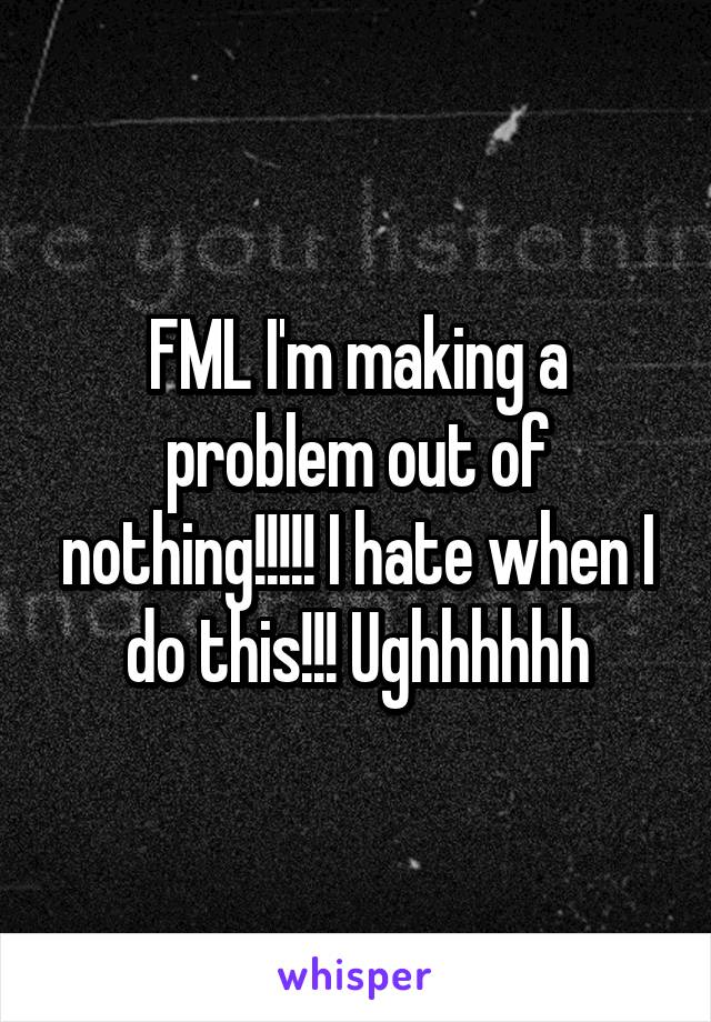 FML I'm making a problem out of nothing!!!!! I hate when I do this!!! Ughhhhhh