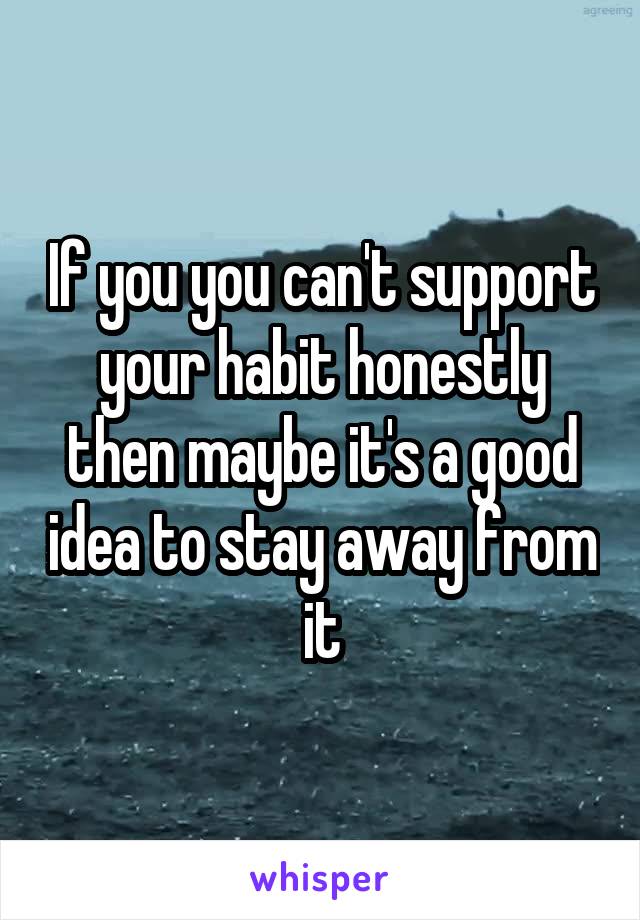 If you you can't support your habit honestly then maybe it's a good idea to stay away from it