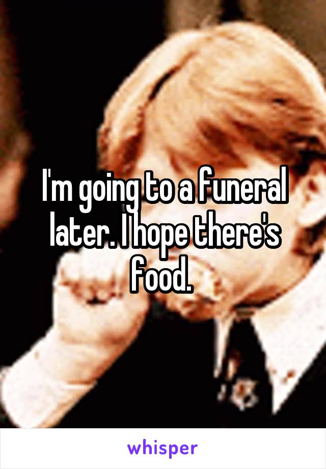 I'm going to a funeral later. I hope there's food. 