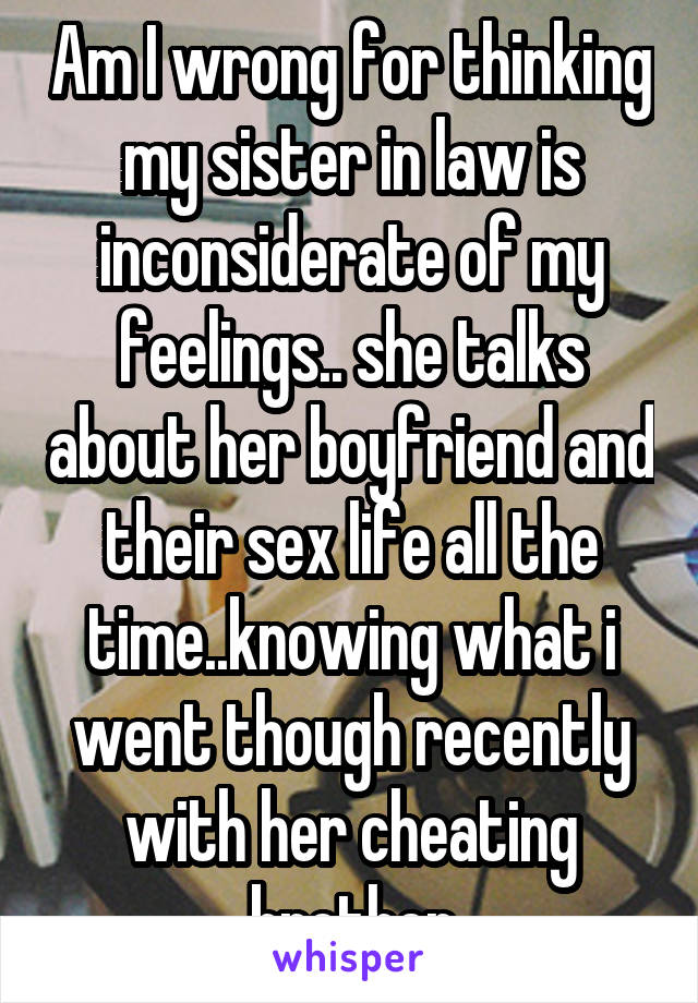 Am I wrong for thinking my sister in law is inconsiderate of my feelings.. she talks about her boyfriend and their sex life all the time..knowing what i went though recently with her cheating brother