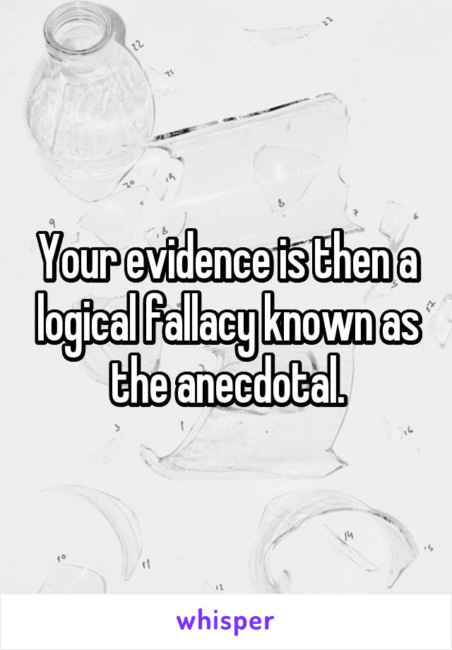 Your evidence is then a logical fallacy known as the anecdotal.