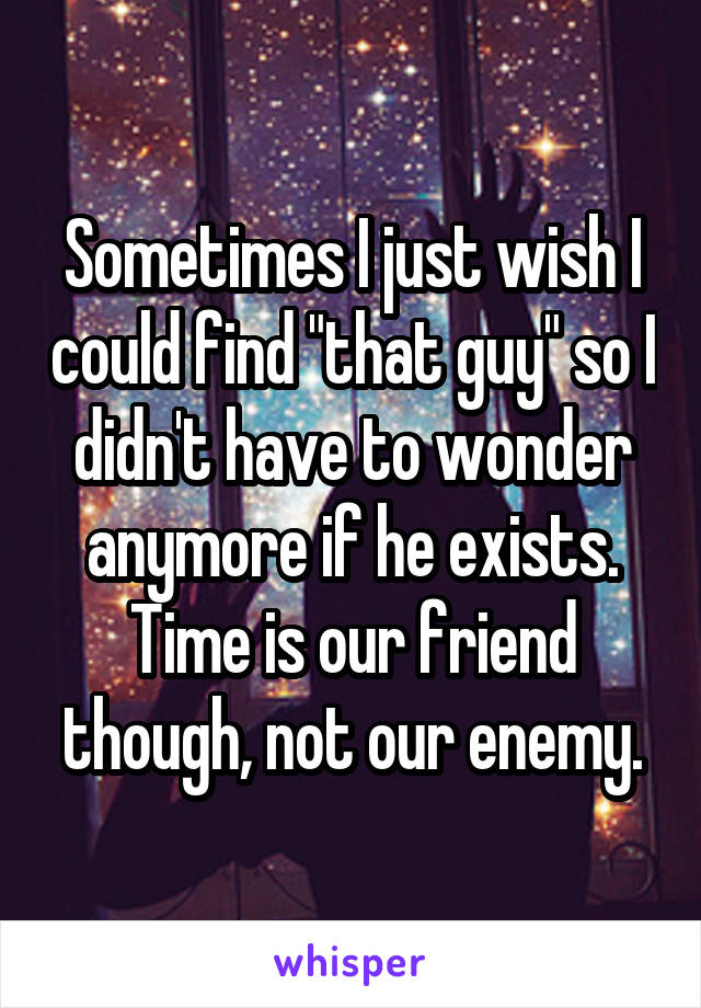 Sometimes I just wish I could find "that guy" so I didn't have to wonder anymore if he exists. Time is our friend though, not our enemy.