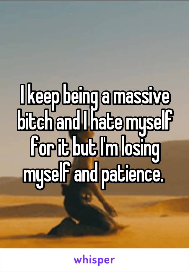 I keep being a massive bitch and I hate myself for it but I'm losing myself and patience. 