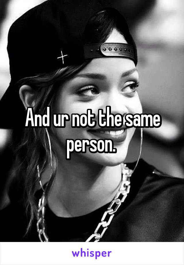 And ur not the same person. 