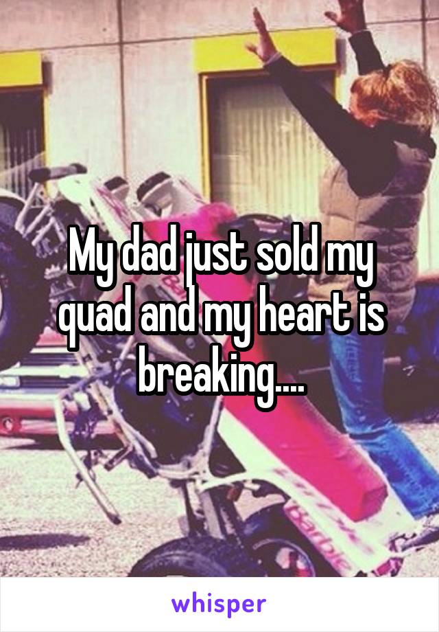 My dad just sold my quad and my heart is breaking....