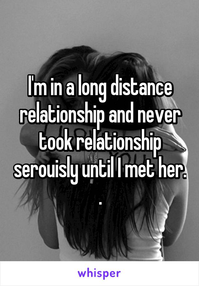 I'm in a long distance relationship and never took relationship serouisly until I met her. .