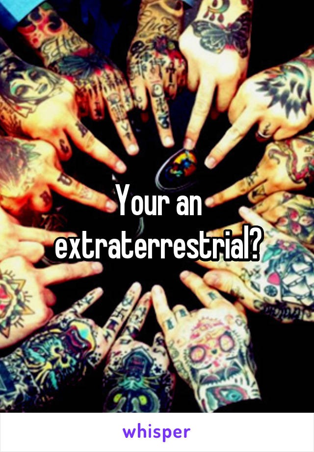 Your an extraterrestrial?