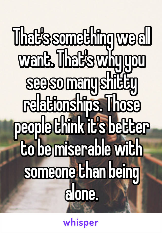 That's something we all want. That's why you see so many shitty relationships. Those people think it's better to be miserable with someone than being alone.