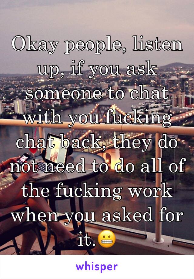 
Okay people, listen up, if you ask someone to chat with you fucking chat back, they do not need to do all of the fucking work when you asked for it.😬