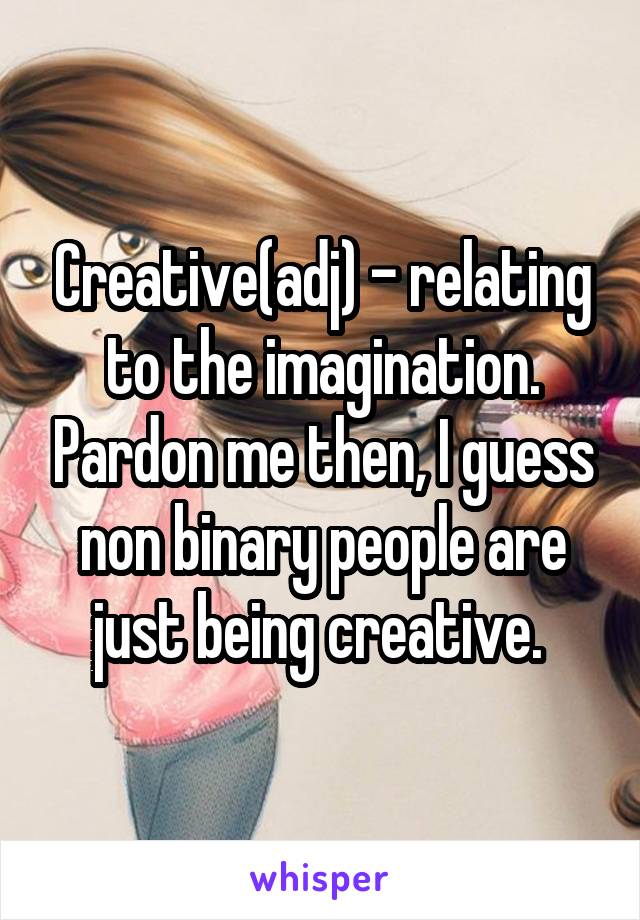 Creative(adj) - relating to the imagination. Pardon me then, I guess non binary people are just being creative. 