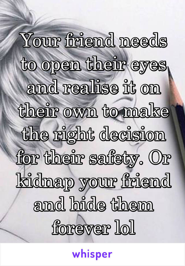 Your friend needs to open their eyes and realise it on their own to make the right decision for their safety. Or kidnap your friend and hide them forever lol