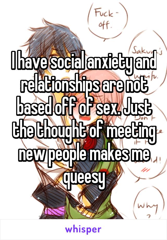 I have social anxiety and relationships are not based off of sex. Just the thought of meeting new people makes me queesy