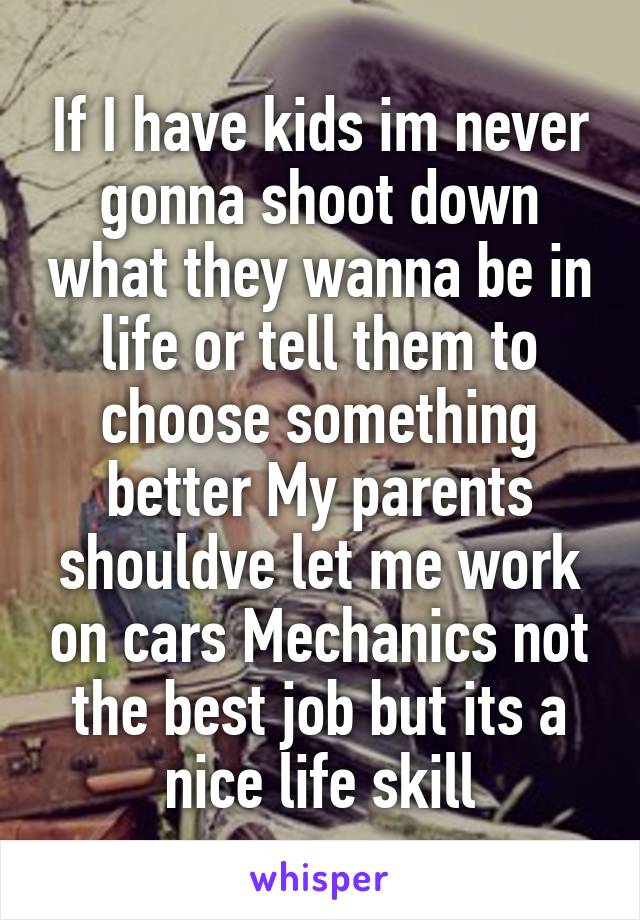 If I have kids im never gonna shoot down what they wanna be in life or tell them to choose something better My parents shouldve let me work on cars Mechanics not the best job but its a nice life skill