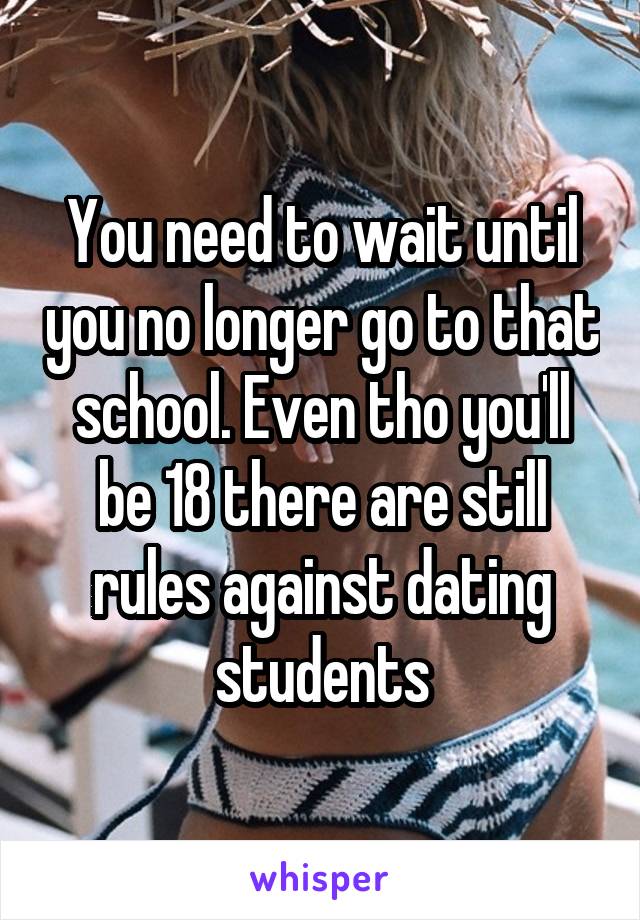 You need to wait until you no longer go to that school. Even tho you'll be 18 there are still rules against dating students