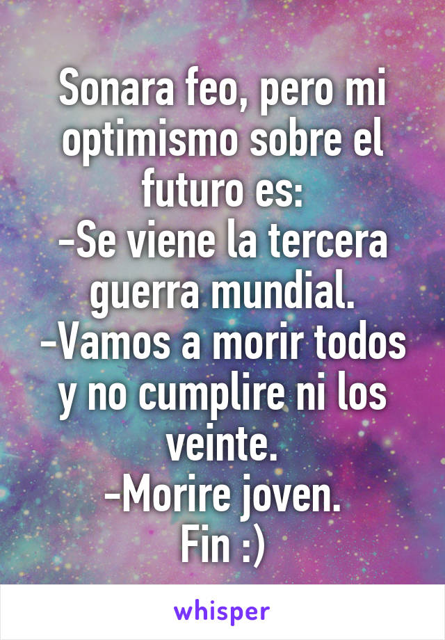 Sonara feo, pero mi optimismo sobre el futuro es:
-Se viene la tercera guerra mundial.
-Vamos a morir todos y no cumplire ni los veinte.
-Morire joven.
Fin :)