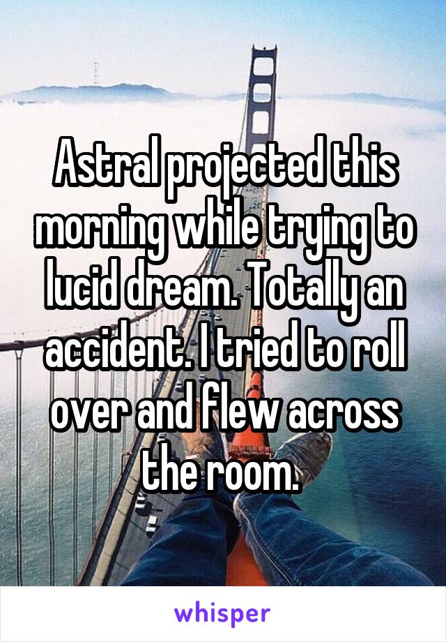Astral projected this morning while trying to lucid dream. Totally an accident. I tried to roll over and flew across the room. 