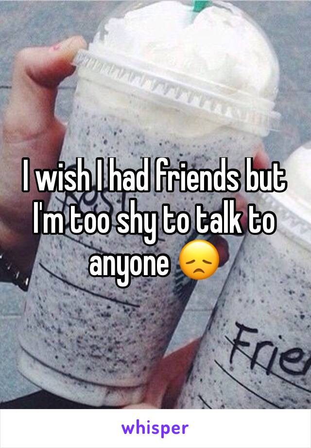 I wish I had friends but I'm too shy to talk to anyone 😞