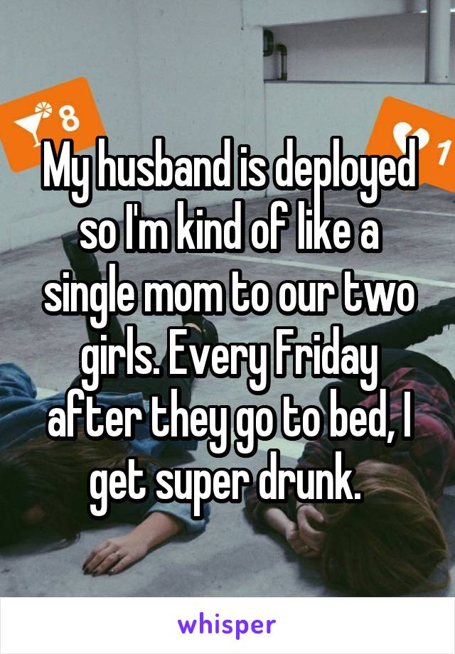 My husband is deployed so I'm kind of like a single mom to our two girls. Every Friday after they go to bed, I get super drunk. 