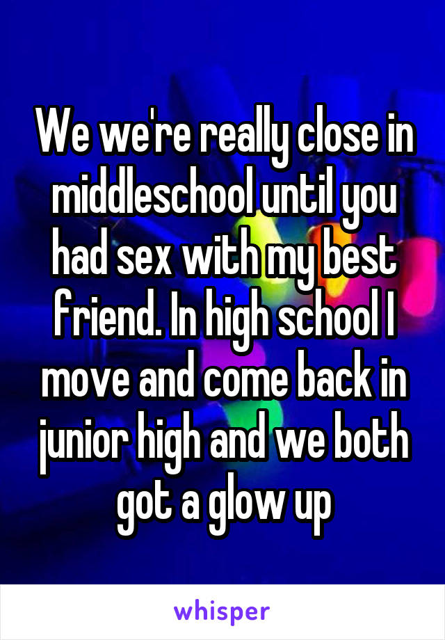 We we're really close in middleschool until you had sex with my best friend. In high school I move and come back in junior high and we both got a glow up