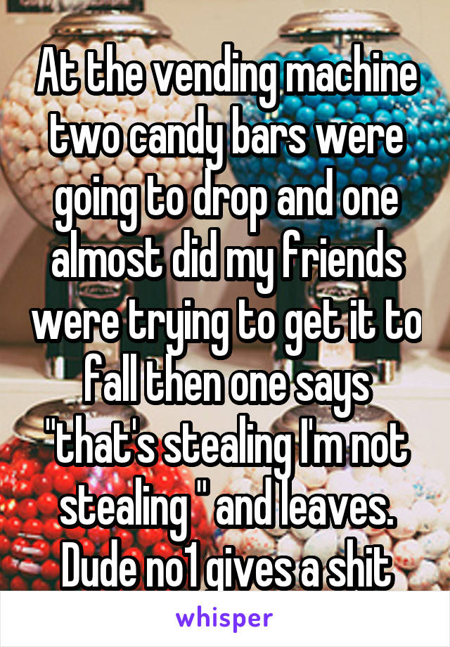 At the vending machine two candy bars were going to drop and one almost did my friends were trying to get it to fall then one says "that's stealing I'm not stealing " and leaves. Dude no1 gives a shit