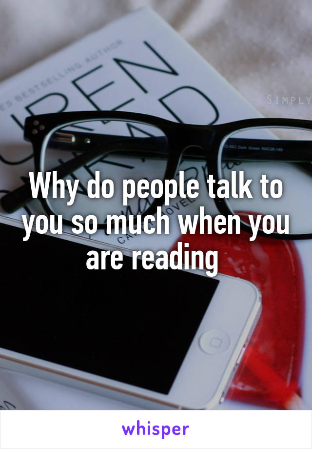 Why do people talk to you so much when you are reading 