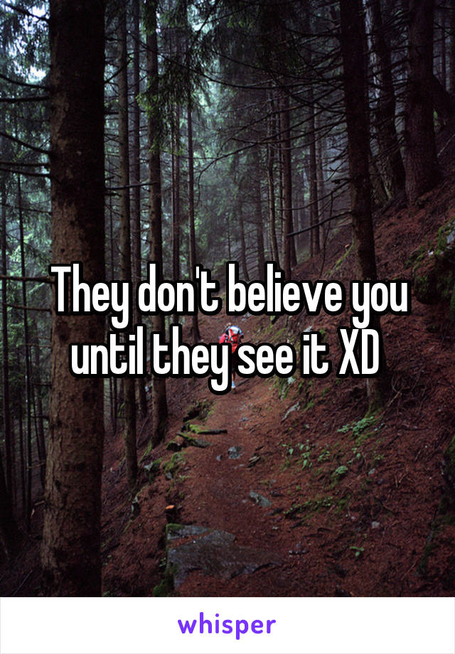 They don't believe you until they see it XD 