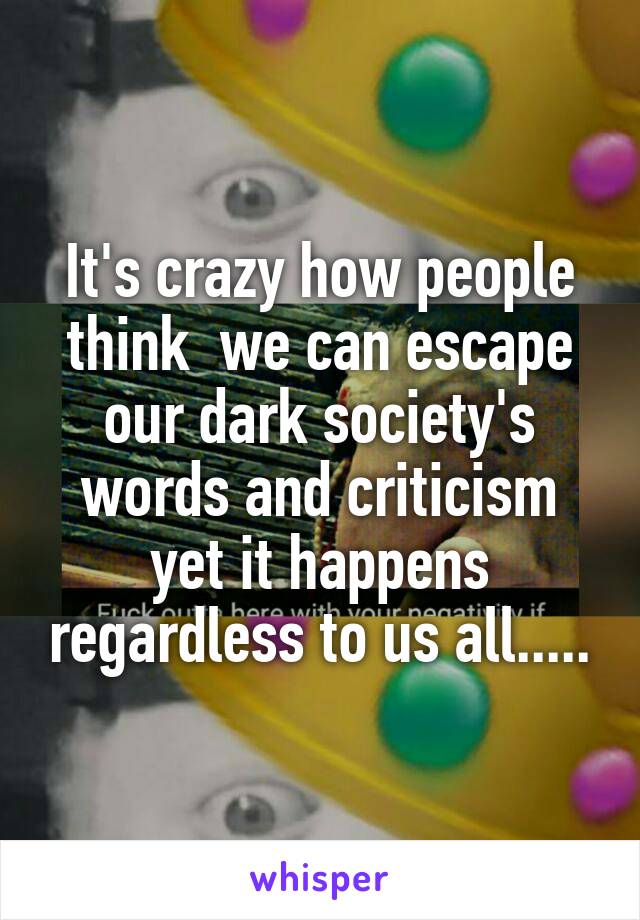 It's crazy how people think  we can escape our dark society's words and criticism yet it happens regardless to us all.....