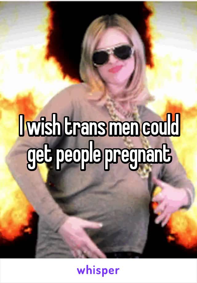 I wish trans men could get people pregnant