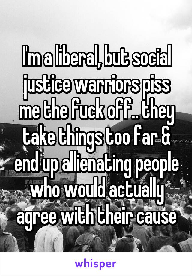 I'm a liberal, but social justice warriors piss me the fuck off.. they take things too far & end up allienating people who would actually agree with their cause