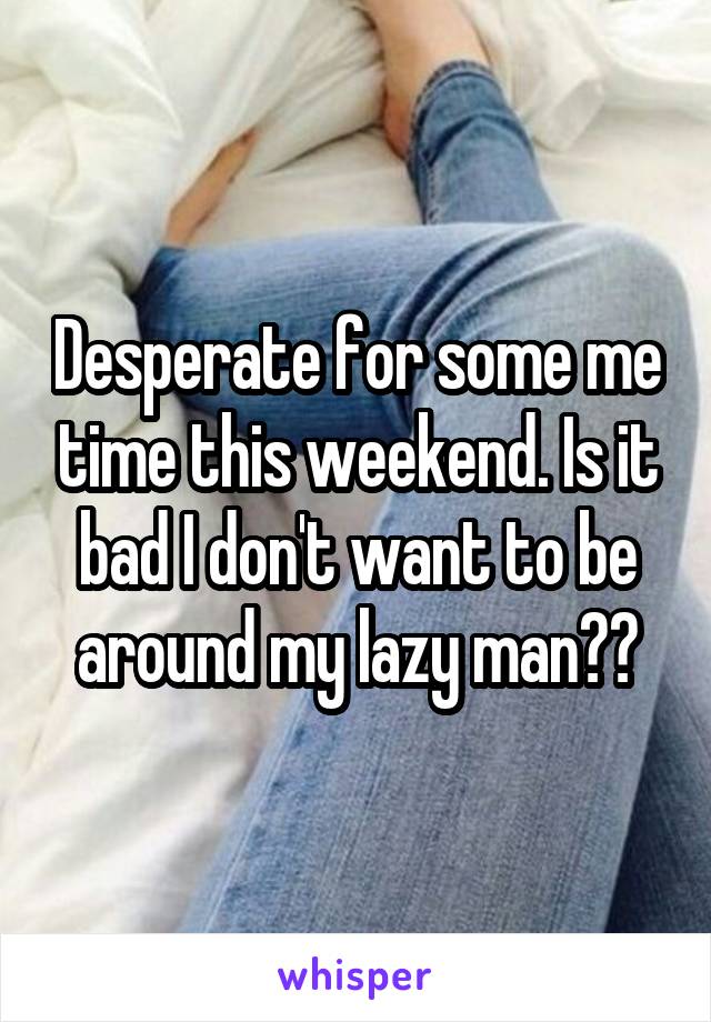 Desperate for some me time this weekend. Is it bad I don't want to be around my lazy man??