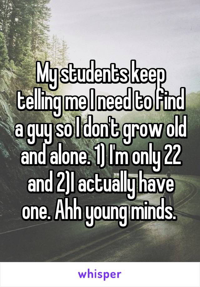 My students keep telling me I need to find a guy so I don't grow old and alone. 1) I'm only 22 and 2)I actually have one. Ahh young minds. 