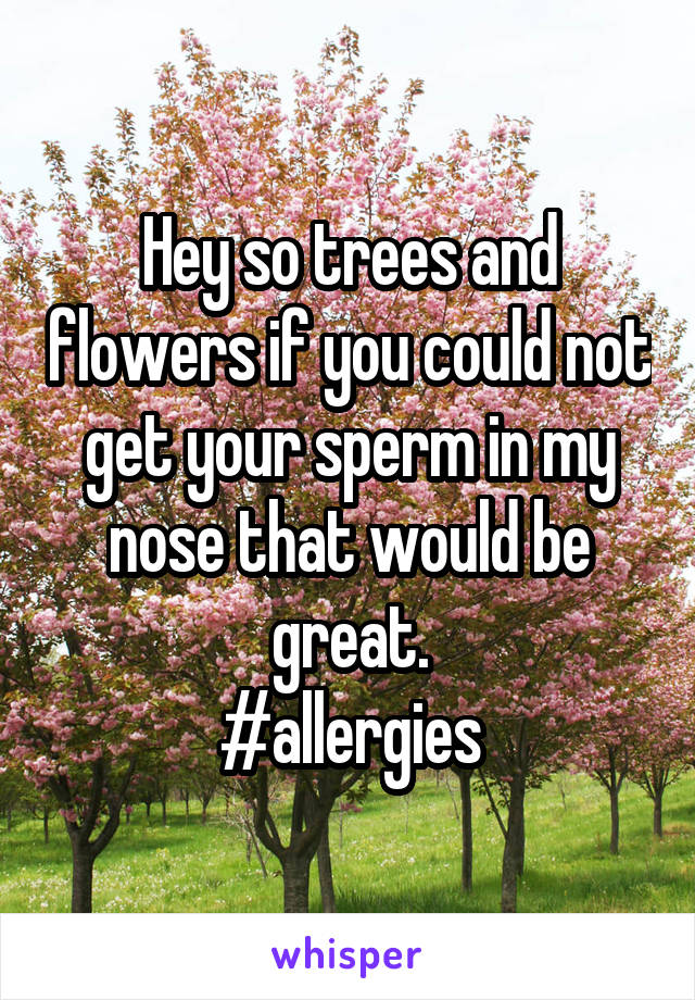 Hey so trees and flowers if you could not get your sperm in my nose that would be great.
#allergies