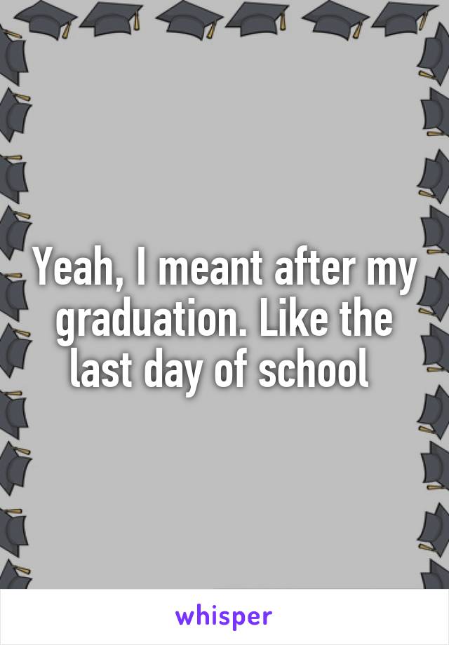 Yeah, I meant after my graduation. Like the last day of school 